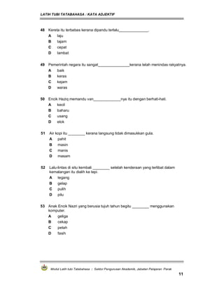LATIH TUBI TATABAHASA : KATA ADJEKTIF
Modul Latih tubi Tatabahasa : Sektor Pengurusan Akademik, Jabatan Pelajaran Perak
11
48 Kereta itu terbabas kerana dipandu terlalu______________.
A laju
B tajam
C cepat
D lambat
49 Pemerintah negara itu sangat_______________kerana telah menindas rakyatnya.
A baik
B keras
C kejam
D waras
50 Encik Haziq memandu van_____________nya itu dengan berhati-hati.
A kecil
B baharu
C usang
D elok
51 Air kopi itu ________ kerana langsung tidak dimasukkan gula.
A pahit
B masin
C manis
D masam
52 Lalu-lintas di situ kembali ________ setelah kenderaan yang terlibat dalam
kemalangan itu dialih ke tepi.
A tegang
B gelap
C pulih
D pilu
53 Anak Encik Nazri yang berusia tujuh tahun begitu ________ menggunakan
komputer.
A geliga
B cekap
C petah
D fasih
 