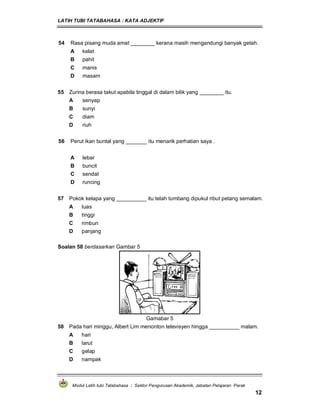 LATIH TUBI TATABAHASA : KATA ADJEKTIF
Modul Latih tubi Tatabahasa : Sektor Pengurusan Akademik, Jabatan Pelajaran Perak
12
54 Rasa pisang muda amat ________ kerana masih mengandungi banyak getah.
A kelat
B pahit
C manis
D masam
55 Zurina berasa takut apabila tinggal di dalam bilik yang ________ itu.
A senyap
B sunyi
C diam
D riuh
56 Perut ikan buntal yang _______ itu menarik perhatian saya .
A lebar
B buncit
C sendat
D runcing
57 Pokok kelapa yang __________ itu telah tumbang dipukul ribut petang semalam.
A luas
B tinggi
C rimbun
D panjang
Soalan 58 berdasarkan Gambar 5
Gamabar 5
58 Pada hari minggu, Albert Lim menonton televisyen hingga __________ malam.
A hari
B larut
C gelap
D nampak
 