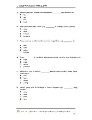 LATIH TUBI TATABAHASA : KATA ADJEKTIF
Modul Latih tubi Tatabahasa : Sektor Pengurusan Akademik, Jabatan Pelajaran Perak
13
59 Keadaan jalan raya di selekoh tersebut sangat __________ selepas hari hujan.
A laju
B rata
C licin
D lekuk
60 Kamus dwibahasa edisi baharu yang __________ itu berharga RM45.00 sahaja.
A nipis
B tebal
C berkilat
D berwarna
61 Abang melarang kami bermain berhampiran dengan tasik yang __________ itu.
A jauh
B cetek
C dalam
D dangkal
62 Orang __________ itu menderma sejumlah wang untuk membina surau di kampungnya.
A kaya
B papa
C cerdik
D peramah
63 Keropok ubi kayu itu menjadi __________ kerana tidak disimpan di dalam bekas
kedap udara.
A kuat
B tajam
C lemau
D garing
64 Perabot yang dijual di kedainya itu dibuat daripada kayu __________ yang
diimport.
A nipis
B tebal
C kesat
D keras
 
