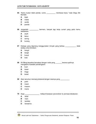 LATIH TUBI TATABAHASA : KATA ADJEKTIF
Modul Latih tubi Tatabahasa : Sektor Pengurusan Akademik, Jabatan Pelajaran Perak
14
65 “Kamu bukan tidak pandai, cuma __________ membaca buku,” kata Cikgu Siti
Noridah.
A bijak
B malas
C cerdik
D pandai
66 Janganlah __________ bermain, banyak lagi kerja rumah yang perlu kamu
selesaikan.
A asyik
B tekun
C sering
D kurang
67 Karipap yang digoreng menggunakan minyak yang berbau ____________ tidak
sedap untuk dimakan.
A hangit
B tengik
C busuk
D basi
68 Ah Meng terpaksa bercakap dengan nada yang _______ kerana ayahnya
mengalami masalah pendengaran.
A kuat
B kasar
C tinggi
D kesat
69 Akar seruntun memang terkenal dengan rasanya yang __________.
A pahit
B masin
C masam
D manis
70 Asap ________________ meliputi kawasan perumahan itu semasa kebakaran.
A tebal
B nipis
C berkilat
D berwarna
 