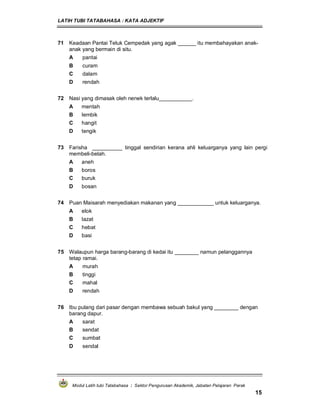 LATIH TUBI TATABAHASA : KATA ADJEKTIF
Modul Latih tubi Tatabahasa : Sektor Pengurusan Akademik, Jabatan Pelajaran Perak
15
71 Keadaan Pantai Teluk Cempedak yang agak ______ itu membahayakan anak-
anak yang bermain di situ.
A pantai
B curam
C dalam
D rendah
72 Nasi yang dimasak oleh nenek terlalu___________.
A mentah
B lembik
C hangit
D tengik
73 Farisha __________ tinggal sendirian kerana ahli keluarganya yang lain pergi
membeli-belah.
A aneh
B boros
C buruk
D bosan
74 Puan Maisarah menyediakan makanan yang ____________ untuk keluarganya.
A elok
B lazat
C hebat
D basi
75 Walaupun harga barang-barang di kedai itu ________ namun pelanggannya
tetap ramai.
A murah
B tinggi
C mahal
D rendah
76 Ibu pulang dari pasar dengan membawa sebuah bakul yang ________ dengan
barang dapur.
A sarat
B sendat
C sumbat
D sendal
 