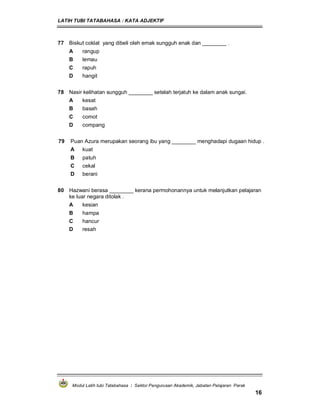 LATIH TUBI TATABAHASA : KATA ADJEKTIF
Modul Latih tubi Tatabahasa : Sektor Pengurusan Akademik, Jabatan Pelajaran Perak
16
77 Biskut coklat yang dibeli oleh emak sungguh enak dan ________ .
A rangup
B lemau
C rapuh
D hangit
78 Nasir kelihatan sungguh ________ setelah terjatuh ke dalam anak sungai.
A kesat
B basah
C comot
D compang
79 Puan Azura merupakan seorang ibu yang ________ menghadapi dugaan hidup .
A kuat
B patuh
C cekal
D berani
80 Hazwani berasa ________ kerana permohonannya untuk melanjutkan pelajaran
ke luar negara ditolak .
A kesian
B hampa
C hancur
D resah
 