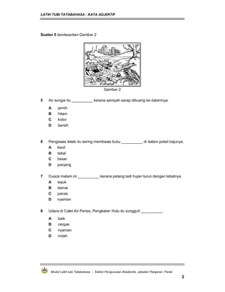 LATIH TUBI TATABAHASA : KATA ADJEKTIF
Modul Latih tubi Tatabahasa : Sektor Pengurusan Akademik, Jabatan Pelajaran Perak
3
Soalan 5 berdasarkan Gambar 2
Gambar 2
5 Air sungai itu __________ kerana sampah sarap dibuang ke dalamnya.
A jernih
B hitam
C kotor
D bersih
6 Pengawas lelaki itu sering membawa buku __________ di dalam poket bajunya.
A kecil
B tebal
C besar
D panjang
7 Cuaca malam ini __________ kerana petang tadi hujan turun dengan lebatnya.
A sejuk
B damai
C panas
D nyaman
8 Udara di Calet Air Panas, Pengkalan Hulu itu sungguh __________.
A baik
B cergas
C nyaman
D indah
 