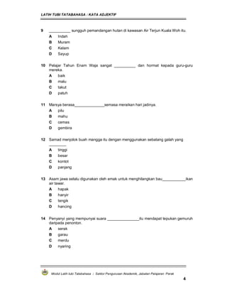 LATIH TUBI TATABAHASA : KATA ADJEKTIF
Modul Latih tubi Tatabahasa : Sektor Pengurusan Akademik, Jabatan Pelajaran Perak
4
9 __________ sungguh pemandangan hutan di kawasan Air Terjun Kuala Woh itu.
A Indah
B Muram
C Kelam
D Sayup
10 Pelajar Tahun Enam Waja sangat __________ dan hormat kepada guru-guru
mereka.
A baik
B malu
C takut
D patuh
11 Marsya berasa______________semasa meraikan hari jadinya.
A pilu
B mahu
C cemas
D gembira
12 Samad menjolok buah mangga itu dengan menggunakan sebatang galah yang
________
A tinggi
B besar
C kontot
D panjang
13 Asam jawa selalu digunakan oleh emak untuk menghilangkan bau___________ikan
air tawar.
A hapak
B hanyir
C tengik
D hancing
14 Penyanyi yang mempunyai suara _______________itu mendapat tepukan gemuruh
daripada penonton.
A serak
B garau
C merdu
D nyaring
 