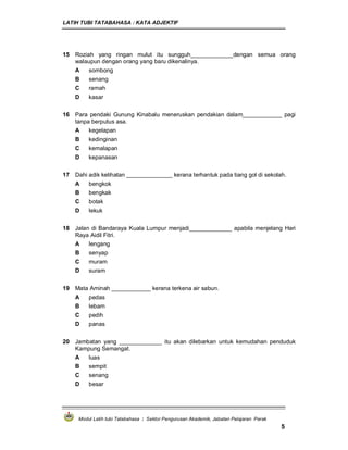 LATIH TUBI TATABAHASA : KATA ADJEKTIF
Modul Latih tubi Tatabahasa : Sektor Pengurusan Akademik, Jabatan Pelajaran Perak
5
15 Roziah yang ringan mulut itu sungguh_____________dengan semua orang
walaupun dengan orang yang baru dikenalinya.
A sombong
B senang
C ramah
D kasar
16 Para pendaki Gunung Kinabalu meneruskan pendakian dalam____________ pagi
tanpa berputus asa.
A kegelapan
B kedinginan
C kemalapan
D kepanasan
17 Dahi adik kelihatan ______________ kerana terhantuk pada tiang gol di sekolah.
A bengkok
B bengkak
C botak
D lekuk
18 Jalan di Bandaraya Kuala Lumpur menjadi_____________ apabila menjelang Hari
Raya Aidil Fitri.
A lengang
B senyap
C muram
D suram
19 Mata Aminah ____________ kerana terkena air sabun.
A pedas
B lebam
C pedih
D panas
20 Jambatan yang _____________ itu akan dilebarkan untuk kemudahan penduduk
Kampung Semangat.
A luas
B sempit
C senang
D besar
 