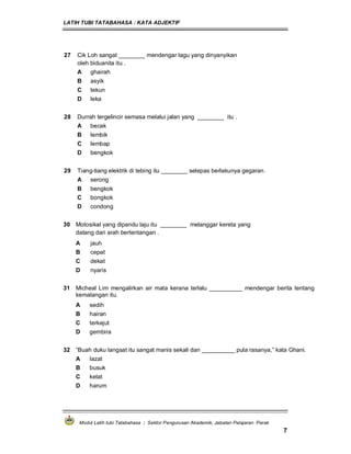 LATIH TUBI TATABAHASA : KATA ADJEKTIF
Modul Latih tubi Tatabahasa : Sektor Pengurusan Akademik, Jabatan Pelajaran Perak
7
27 Cik Loh sangat ________ mendengar lagu yang dinyanyikan
oleh biduanita itu .
A ghairah
B asyik
C tekun
D leka
28 Durrah tergelincir semasa melalui jalan yang ________ itu .
A becak
B lembik
C lembap
D bengkok
29 Tiang-tiang elektrik di tebing itu ________ selepas berlakunya gegaran.
A serong
B bengkok
C bongkok
D condong
30 Motosikal yang dipandu laju itu ________ melanggar kereta yang
datang dari arah bertentangan .
A jauh
B cepat
C dekat
D nyaris
31 Micheal Lim mengalirkan air mata kerana terlalu __________ mendengar berita tentang
kemalangan itu.
A sedih
B hairan
C terkejut
D gembira
32 “Buah duku langsat itu sangat manis sekali dan __________ pula rasanya,” kata Ghani.
A lazat
B busuk
C kelat
D harum
 