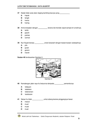 LATIH TUBI TATABAHASA : KATA ADJEKTIF
Modul Latih tubi Tatabahasa : Sektor Pengurusan Akademik, Jabatan Pelajaran Perak
9
37 Kakak tidak suka akan daging kambing baunya yang ___________
A hapak
B tengik
C hamis
D haring
38 Amirul berjalan dengan __________ kerana dia hendak cepat sampai di rumahnya.
A tertib
B gopoh
C pantas
D cermat
39 Nur Hayati berasa __________ untuk berpisah dengan kawan-kawan sedarjahnya.
A pilu
B gusar
C geram
D marah
Soalan 40 berdasarkan Gambar 4
Gambar 4
40 Kemalangan jalan raya itu berpunca daripada __________ pemandunya.
A kelajuan
B kelalaian
C keberanian
D kesibukan
41 Seluar itu tidak ____________ untuk abang kerana pinggangnya besar.
A masuk
B muat
C muak
D mual
 