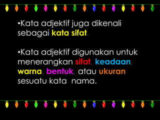 •Kata adjektif juga dikenali
sebagai kata sifat.
•Kata adjektif digunakan untuk
menerangkan sifat, keadaan,
warna, bentuk, atau ukuran
sesuatu kata nama.
 