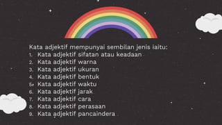 Kata adjektif mempunyai sembilan jenis iaitu:
1. Kata adjektif sifatan atau keadaan
2. Kata adjektif warna
3. Kata adjektif ukuran
4. Kata adjektif bentuk
5. Kata adjektif waktu
6. Kata adjektif jarak
7. Kata adjektif cara
8. Kata adjektif perasaan
9. Kata adjektif pancaindera
 