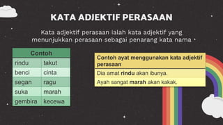 Kata adjektif perasaan ialah kata adjektif yang
menunjukkan perasaan sebagai penarang kata nama
KATA ADJEKTIF PERASAAN
Contoh ayat menggunakan kata adjektif
perasaan
Dia amat rindu akan ibunya.
Ayah sangat marah akan kakak.
Contoh
rindu takut
benci cinta
segan ragu
suka marah
gembira kecewa
 
