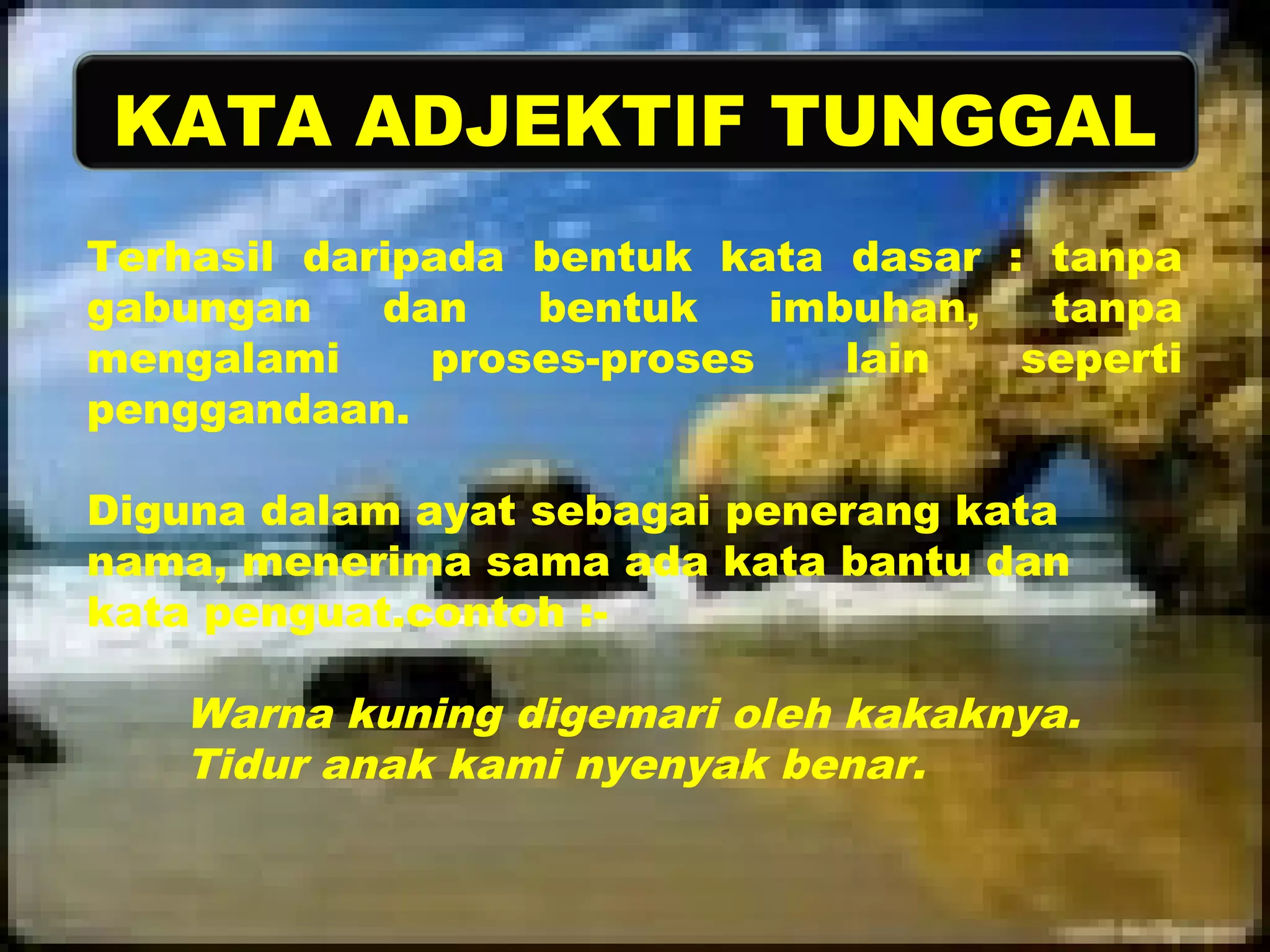 KATA ADJEKTIF TUNGGAL 
Terhasil daripada bentuk kata dasar : tanpa 
gabungan dan bentuk imbuhan, tanpa 
mengalami proses-proses lain seperti 
penggandaan. 
Diguna dalam ayat sebagai penerang kata 
nama, menerima sama ada kata bantu dan 
kata penguat.contoh :- 
Warna kuning digemari oleh kakaknya. 
Tidur anak kami nyenyak benar. 
 