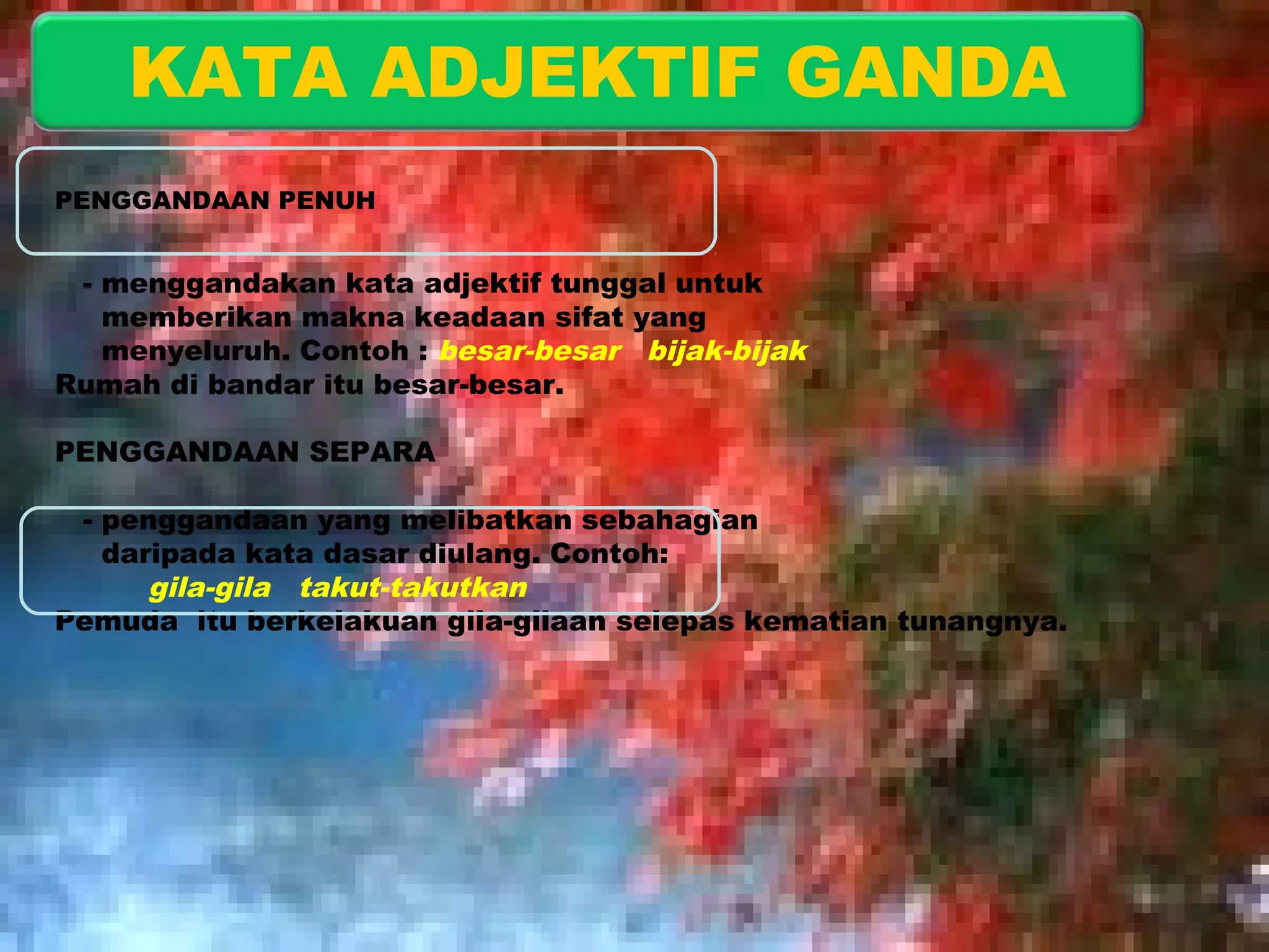 KATA ADJEKTIF GANDA 
PENGGANDAAN PENUH 
- menggandakan kata adjektif tunggal untuk 
memberikan makna keadaan sifat yang 
menyeluruh. Contoh : besar-besar bijak-bijak 
Rumah di bandar itu besar-besar. 
PENGGANDAAN SEPARA 
- penggandaan yang melibatkan sebahagian 
daripada kata dasar diulang. Contoh: 
gila-gila takut-takutkan 
Pemuda itu berkelakuan gila-gilaan selepas kematian tunangnya. 
 
