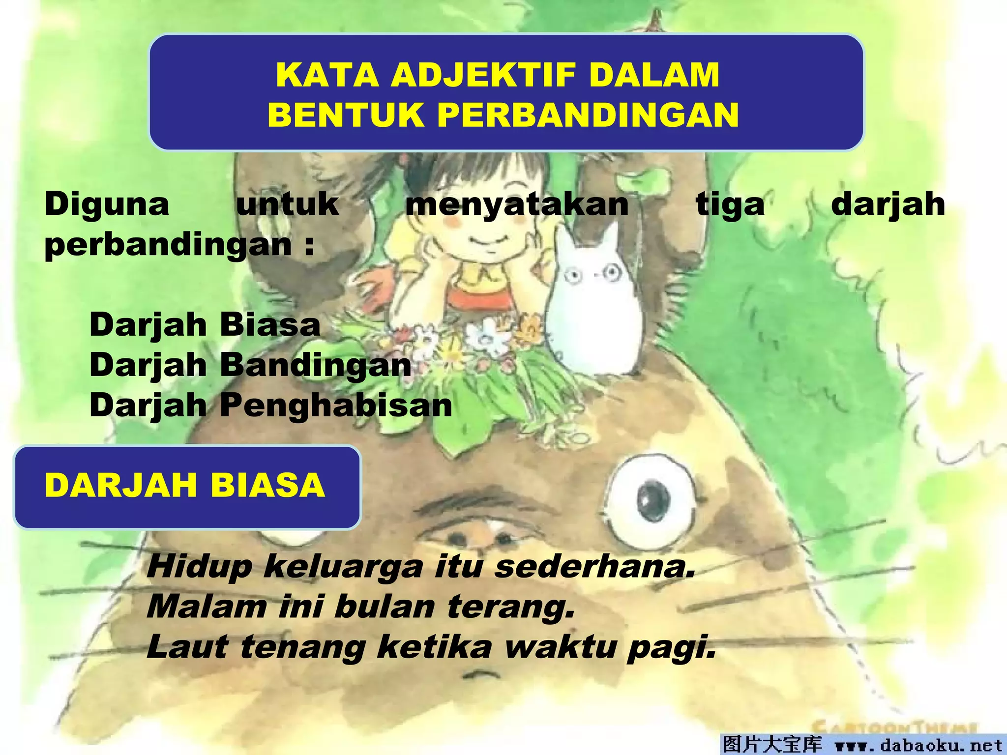 KATA ADJEKTIF DALAM 
BENTUK PERBANDINGAN 
Diguna untuk menyatakan tiga darjah 
perbandingan : 
Darjah Biasa 
Darjah Bandingan 
Darjah Penghabisan 
DARJAH BIASA 
Hidup keluarga itu sederhana. 
Malam ini bulan terang. 
Laut tenang ketika waktu pagi. 
 
