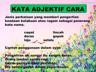 KATA ADJEKTIF CARA 
Jenis perkataan yang memberi pengertian 
keadaan kelakuan atau ragam sebagai penerang 
kata nama. 
cepat lincah 
deras gopoh 
laju selalu 
Contoh penggunaan dalam ayat: 
Pengaliran air sungai itu sangat deras. 
Orang lambat selalu rugi. 
Gerak-gerinya amat perlahan. 
Dia selalu gopoh dalam peperiksaan. 
 
