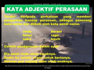 KATA ADJEKTIF PERASAAN 
Terdiri daripada perkataan yang memberi 
pengertian konsep perasaan, sebagai penerang 
kata nama dan diikuti oleh kata sendi nama. 
rindu berani 
benci ragu 
suka kasih 
Contoh penggunaan dalam ayat: 
Dia amat rindu akan emaknya. 
Gadis itu terlalu segan untuk bertanya. 
Haiwan pun sayang akan anak-anaknya. 
 