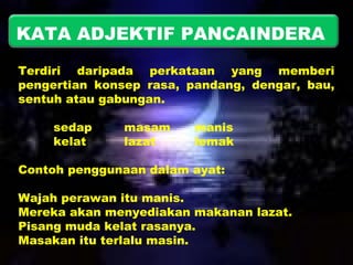 KATA ADJEKTIF PANCAINDERA 
Terdiri daripada perkataan yang memberi 
pengertian konsep rasa, pandang, dengar, bau, 
sentuh atau gabungan. 
sedap masam manis 
kelat lazat lemak 
Contoh penggunaan dalam ayat: 
Wajah perawan itu manis. 
Mereka akan menyediakan makanan lazat. 
Pisang muda kelat rasanya. 
Masakan itu terlalu masin. 
 