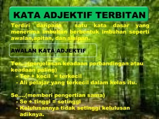 KATA ADJEKTIF TERBITAN 
Terdiri daripada satu kata dasar yang 
menerima imbuhan berbentuk imbuhan seperti 
awalan,apitan, dan sisipan. 
AWALAN KATA ADJEKTIF 
Ter….(penjelasan keadaan perbandingan atau 
keadaan paling) 
- Ter + kecil = terkecil 
- Ali pelajar yang terkecil dalam kelas itu. 
Se….(memberi pengertian sama) 
- Se + tinggi = setinggi 
- Kelulusannya tidak setinggi kelulusan 
adiknya. 
 