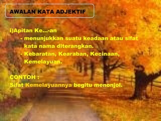 AWALAN KATA ADJEKTIF 
i)Apitan Ke…-an 
- menunjukkan suatu keadaan atau sifat 
kata nama diterangkan. 
- Kebaratan, Kearaban, Kecinaan, 
Kemelayuan. 
CONTOH : 
Sifat Kemelayuannya begitu menonjol. 
 
