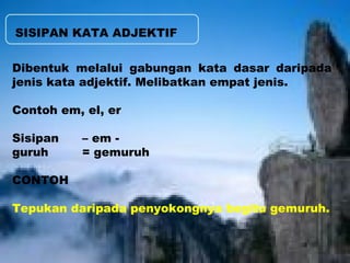 SISIPAN KATA ADJEKTIF 
Dibentuk melalui gabungan kata dasar daripada 
jenis kata adjektif. Melibatkan empat jenis. 
Contoh em, el, er 
Sisipan – em - 
guruh = gemuruh 
CONTOH 
Tepukan daripada penyokongnya begitu gemuruh. 
 