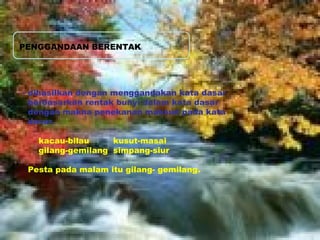 PENGGANDAAN BERENTAK 
- dihasilkan dengan menggandakan kata dasar 
berdasarkan rentak bunyi dalam kata dasar 
dengan makna penekanan maksud pada kata 
dasar. 
kacau-bilau kusut-masai 
gilang-gemilang simpang-siur 
Pesta pada malam itu gilang- gemilang. 
 