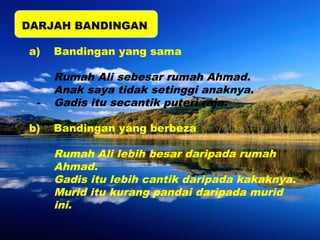 DARJAH BANDINGAN 
a) Bandingan yang sama 
Rumah Ali sebesar rumah Ahmad. 
Anak saya tidak setinggi anaknya. 
- Gadis itu secantik puteri raja. 
b) Bandingan yang berbeza 
Rumah Ali lebih besar daripada rumah 
Ahmad. 
Gadis itu lebih cantik daripada kakaknya. 
Murid itu kurang pandai daripada murid 
ini. 
 