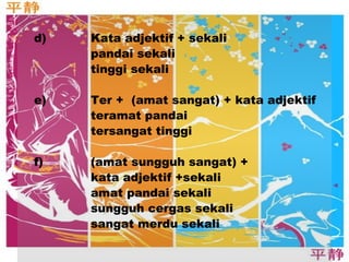 d) Kata adjektif + sekali 
pandai sekali 
tinggi sekali 
e) Ter + (amat sangat) + kata adjektif 
teramat pandai 
tersangat tinggi 
f) (amat sungguh sangat) + 
kata adjektif +sekali 
amat pandai sekali 
sungguh cergas sekali 
sangat merdu sekali 
 