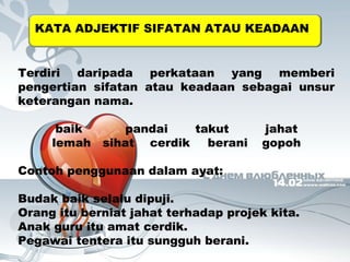 KATA ADJEKTIF SIFATAN ATAU KEADAAN 
Terdiri daripada perkataan yang memberi 
pengertian sifatan atau keadaan sebagai unsur 
keterangan nama. 
baik pandai takut jahat 
lemah sihat cerdik berani gopoh 
Contoh penggunaan dalam ayat: 
Budak baik selalu dipuji. 
Orang itu berniat jahat terhadap projek kita. 
Anak guru itu amat cerdik. 
Pegawai tentera itu sungguh berani. 
 