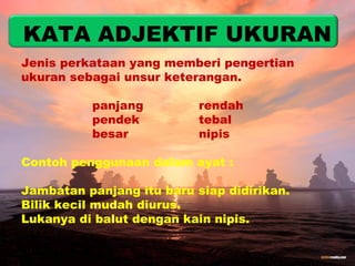 KATA ADJEKTIF UKURAN 
Jenis perkataan yang memberi pengertian 
ukuran sebagai unsur keterangan. 
panjang rendah 
pendek tebal 
besar nipis 
Contoh penggunaan dalam ayat : 
Jambatan panjang itu baru siap didirikan. 
Bilik kecil mudah diurus. 
Lukanya di balut dengan kain nipis. 
 