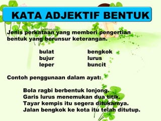 KATA ADJEKTIF BENTUK 
Jenis perkataan yang memberi pengertian 
bentuk yang berunsur keterangan. 
bulat bengkok 
bujur lurus 
leper buncit 
Contoh penggunaan dalam ayat: 
Bola ragbi berbentuk lonjong. 
Garis lurus menemukan dua titik. 
Tayar kempis itu segera ditukarnya. 
Jalan bengkok ke kota itu telah ditutup. 
 