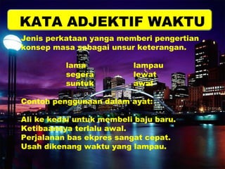 KATA ADJEKTIF WAKTU 
Jenis perkataan yanga memberi pengertian 
konsep masa sebagai unsur keterangan. 
lama lampau 
segera lewat 
suntuk awal 
Contoh penggunaan dalam ayat: 
Ali ke kedai untuk membeli baju baru. 
Ketibaannya terlalu awal. 
Perjalanan bas ekpres sangat cepat. 
Usah dikenang waktu yang lampau. 
 