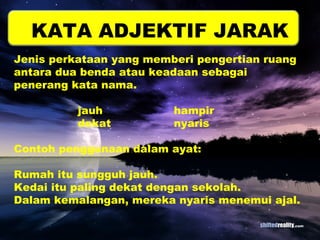 KATA ADJEKTIF JARAK 
Jenis perkataan yang memberi pengertian ruang 
antara dua benda atau keadaan sebagai 
penerang kata nama. 
jauh hampir 
dekat nyaris 
Contoh penggunaan dalam ayat: 
Rumah itu sungguh jauh. 
Kedai itu paling dekat dengan sekolah. 
Dalam kemalangan, mereka nyaris menemui ajal. 
 