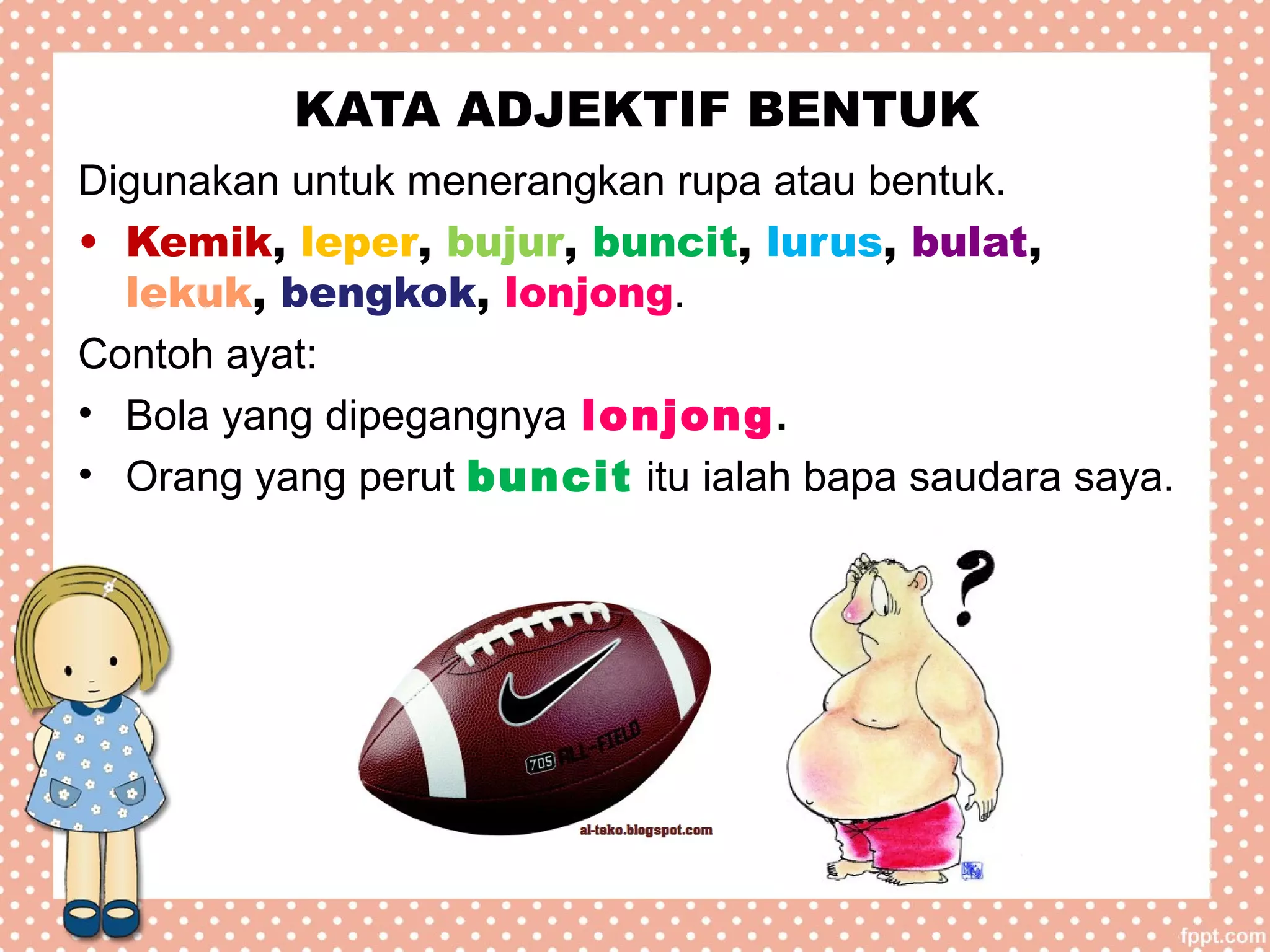 KATA ADJEKTIF BENTUK
Digunakan untuk menerangkan rupa atau bentuk.
• Kemik, leper, bujur, buncit, lurus, bulat,
lekuk, bengkok, lonjong.
Contoh ayat:
• Bola yang dipegangnya lonjong.
• Orang yang perut buncit itu ialah bapa saudara saya.