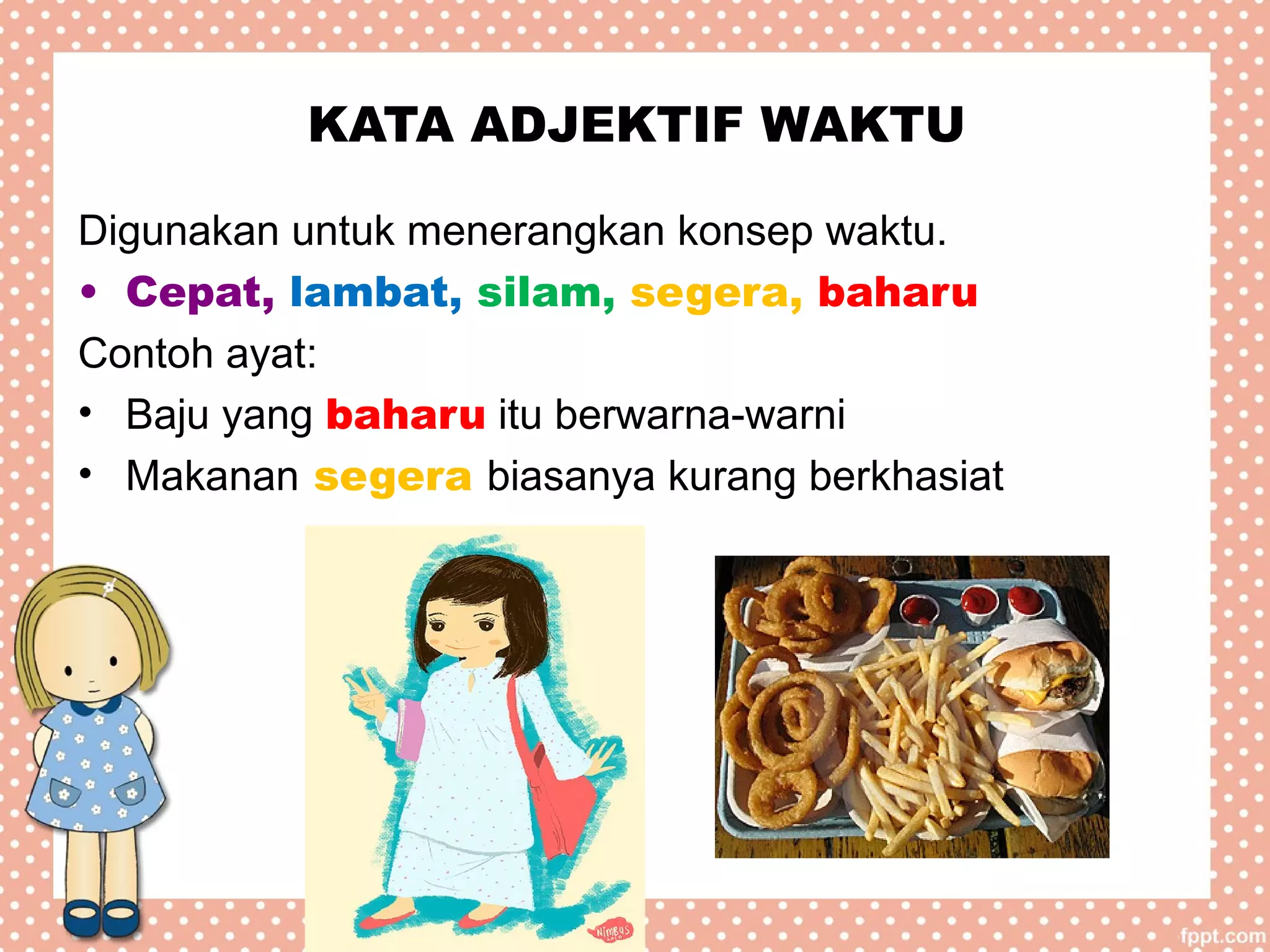 KATA ADJEKTIF WAKTU
Digunakan untuk menerangkan konsep waktu.
• Cepat, lambat, silam, segera, baharu
Contoh ayat:
• Baju yang baharu itu berwarna-warni
• Makanan segera biasanya kurang berkhasiat