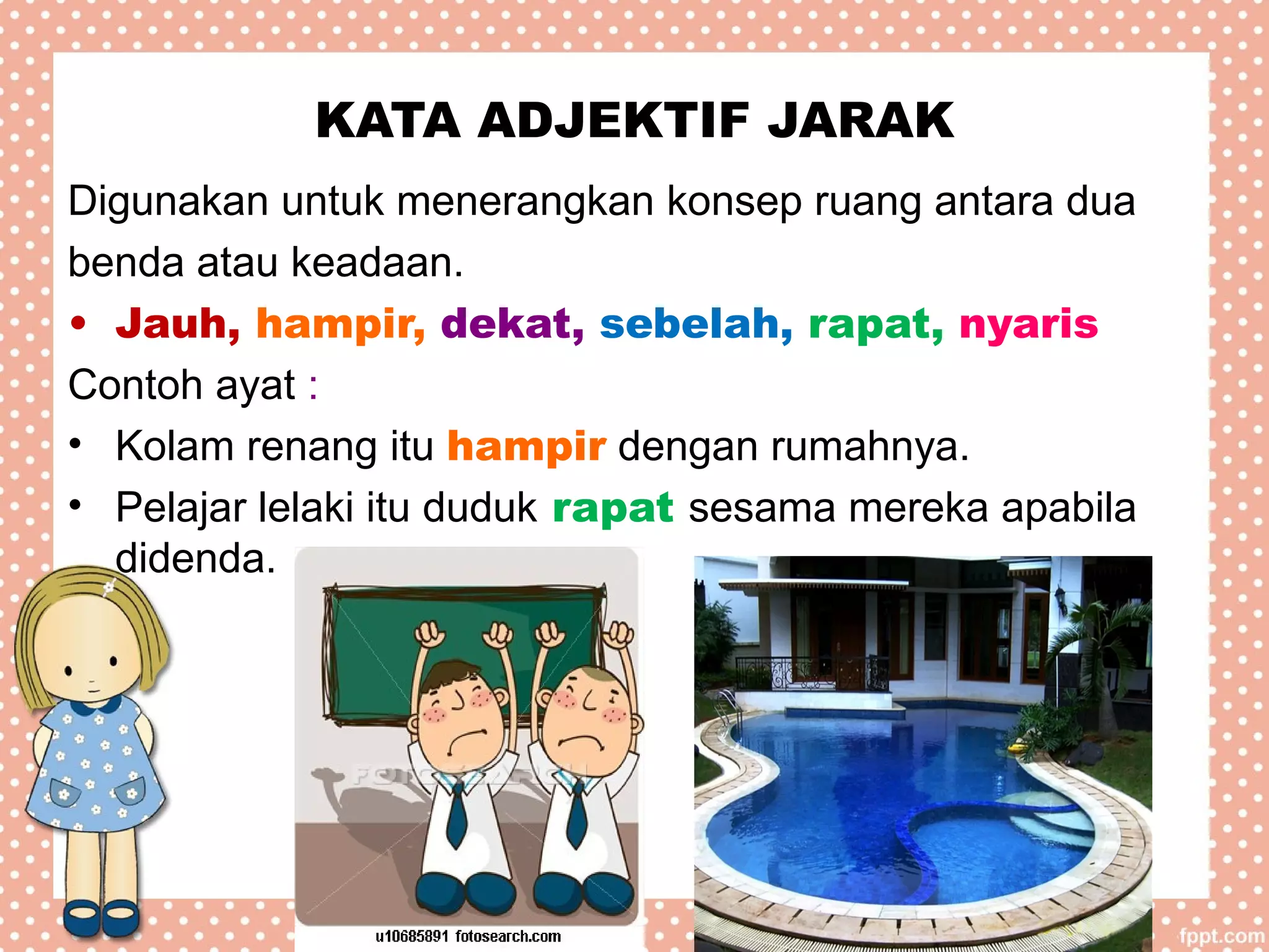 KATA ADJEKTIF JARAK
Digunakan untuk menerangkan konsep ruang antara dua
benda atau keadaan.
• Jauh, hampir, dekat, sebelah, rapat, nyaris
Contoh ayat :
• Kolam renang itu hampir dengan rumahnya.
• Pelajar lelaki itu duduk rapat sesama mereka apabila
didenda.