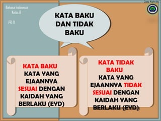 KATA BAKU
DAN TIDAK
BAKU
KATA BAKU
DAN TIDAK
BAKU
KATA BAKU
KATA YANG
EJAANNYA
SESUAI DENGAN
KAIDAH YANG
BERLAKU (EYD)
KATA BAKU
KATA YANG
EJAANNYA
SESUAI DENGAN
KAIDAH YANG
BERLAKU (EYD)
Copy Right By :
Bahasa Indonesia
Kelas 8
KATA BAKU
DAN TIDAK
BAKU
KATA BAKU
DAN TIDAK
BAKU
KATA TIDAK
BAKU
KATA YANG
EJAANNYA TIDAK
SESUAI DENGAN
KAIDAH YANG
BERLAKU (EYD)
KATA TIDAK
BAKU
KATA YANG
EJAANNYA TIDAK
SESUAI DENGAN
KAIDAH YANG
BERLAKU (EYD)
PR: 11
 