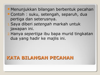 KATA BILANGAN PECAHANKATA BILANGAN PECAHAN
Menunjukkan bilangan berbentuk pecahan
Contoh : suku, setengah, separuh, dua
pertiga dan seterusnya.
1.Saya diberi setengah markah untuk
jawapan ini.
2.Hanya sepertiga ibu bapa murid tingkatan
dua yang hadir ke majlis ini.
 