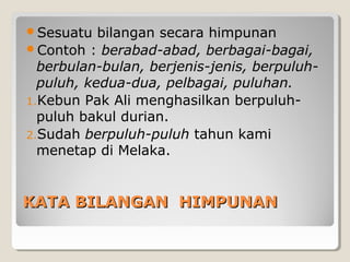 KATA BILANGAN HIMPUNANKATA BILANGAN HIMPUNAN
Sesuatu bilangan secara himpunan
Contoh : berabad-abad, berbagai-bagai,
berbulan-bulan, berjenis-jenis, berpuluh-
puluh, kedua-dua, pelbagai, puluhan.
1.Kebun Pak Ali menghasilkan berpuluh-
puluh bakul durian.
2.Sudah berpuluh-puluh tahun kami
menetap di Melaka.
 