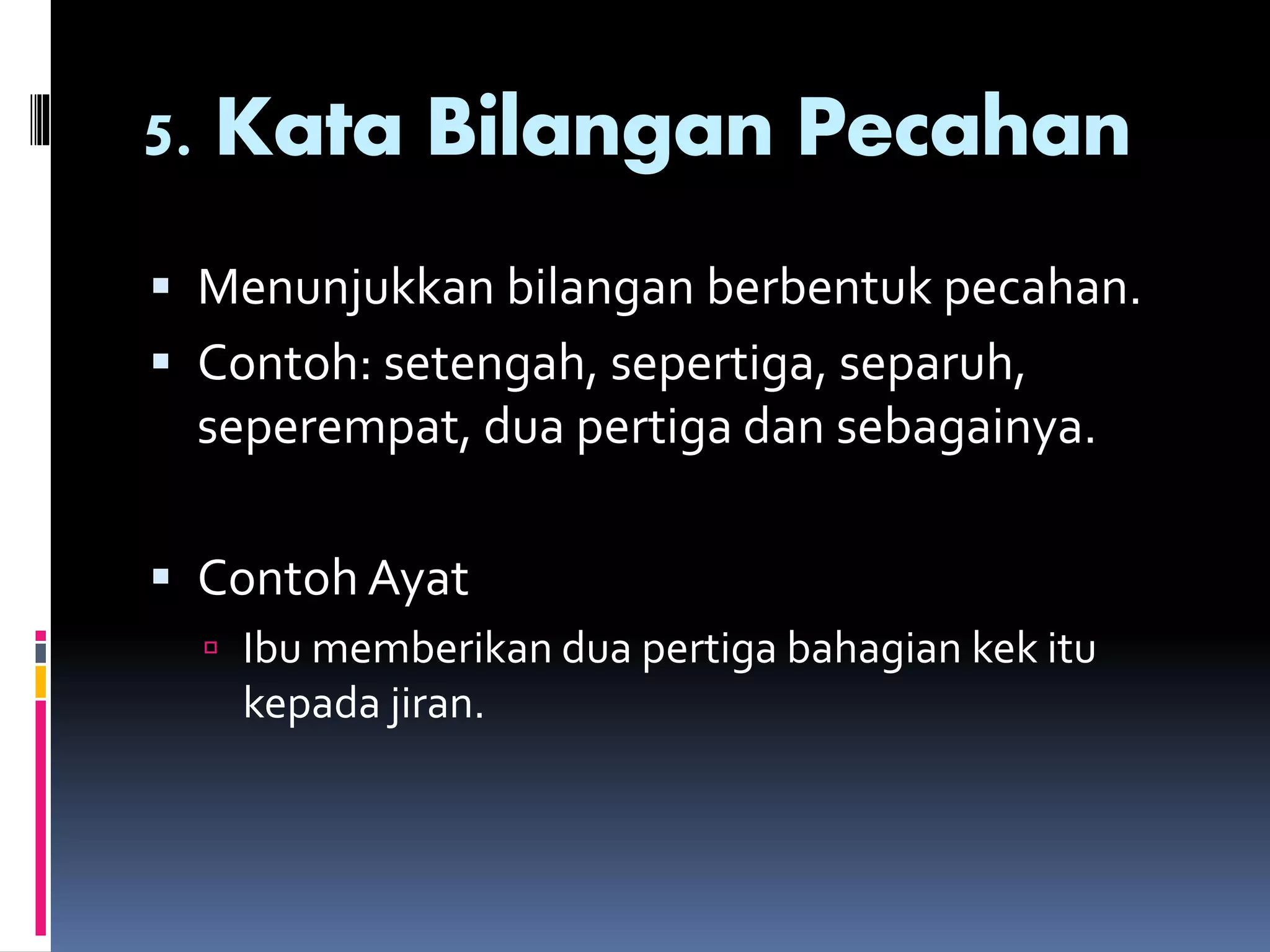 5. Kata Bilangan Pecahan
 Menunjukkan bilangan berbentuk pecahan.
 Contoh: setengah, sepertiga, separuh,
seperempat, dua pertiga dan sebagainya.
 Contoh Ayat
 Ibu memberikan dua pertiga bahagian kek itu
kepada jiran.
 