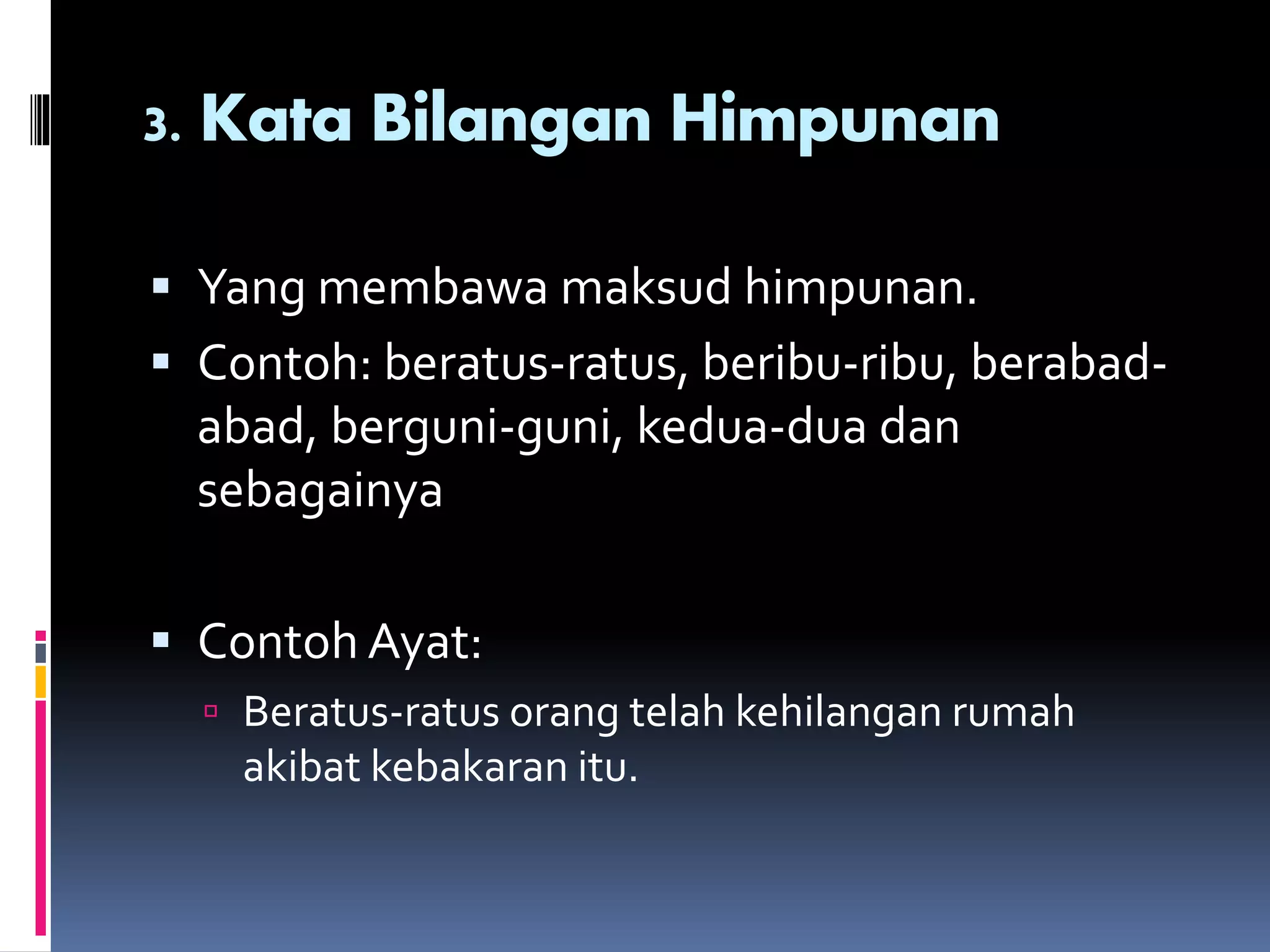 3. Kata Bilangan Himpunan
 Yang membawa maksud himpunan.
 Contoh: beratus-ratus, beribu-ribu, berabad-
abad, berguni-guni, kedua-dua dan
sebagainya
 Contoh Ayat:
 Beratus-ratus orang telah kehilangan rumah
akibat kebakaran itu.
 