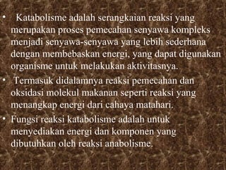 • Katabolisme adalah serangkaian reaksi yang 
merupakan proses pemecahan senyawa kompleks 
menjadi senyawa-senyawa yang lebih sederhana 
dengan membebaskan energi, yang dapat digunakan 
organisme untuk melakukan aktivitasnya. 
• Termasuk didalamnya reaksi pemecahan dan 
oksidasi molekul makanan seperti reaksi yang 
menangkap energi dari cahaya matahari. 
• Fungsi reaksi katabolisme adalah untuk 
menyediakan energi dan komponen yang 
dibutuhkan oleh reaksi anabolisme. 
 