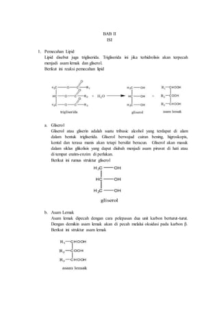 BAB II
ISI
1. Pemecahan Lipid
Lipid disebut juga trigliserida. Trigliserida ini jika terhidrolisis akan terpecah
menjadi asam lemak dan gliserol.
Berikut ini reaksi pemecahan lipid
a. Gliserol
Gliserol atau gliserin adalah suatu tribasic alcohol yang terdapat di alam
dalam bentuk trigliserida. Gliserol berwujud cairan bening, higroskopis,
kental dan terasa manis akan tetapi bersifat beracun. Gliserol akan masuk
dalam siklus glikolisis yang dapat diubah menjadi asam piruvat di hati atau
di tempat enzim-enzim di perlukan.
Berikut ini rumus struktur gliserol
b. Asam Lemak
Asam lemak dipecah dengan cara pelepasan dua unit karbon berturut-turut.
Dengan demikin asam lemak akan di pecah melalui oksidasi pada karbon β.
Berikut ini struktur asam lemak
 