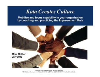 © Mike Rother TOYOTA KATA
1
KATA CREATES CULTUREKata Creates Culture
Mobilize and focus capability in your organization
by coaching and practicing the Improvement Kata
Copyright © 2012 Mike Rother, all rights reserved
1217 Baldwin Avenue / Ann Arbor, MI 48104 USA / tel: (734) 665-5411 / mrother@umich.edu
Mike Rother
July 2012
 