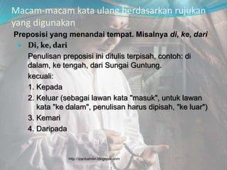 Macam-macam kata ulang berdasarkan rujukan
yang digunakan
Preposisi yang menandai tempat. Misalnya di, ke, dari.
 Di, ke, dari
Penulisan preposisi ini ditulis terpisah, contoh: di
dalam, ke tengah, dari Sungai Guntung.
kecuali:
1. Kepada
2. Keluar (sebagai lawan kata "masuk", untuk lawan
kata "ke dalam", penulisan harus dipisah, "ke luar")
3. Kemari
4. Daripada
http://izanbahdin.blogspot.com
 