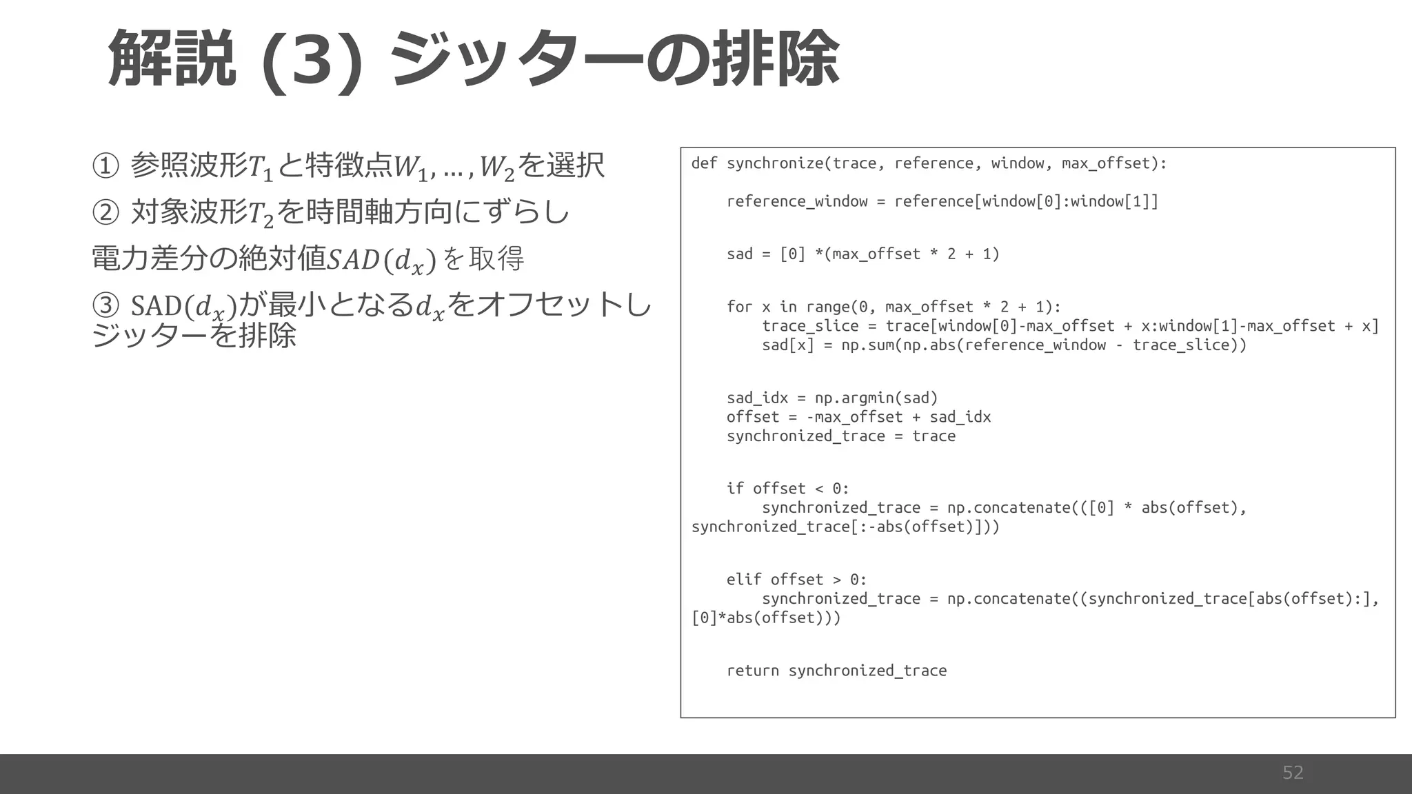 ( )
!" #", … , #&
!& 5
2 '()(+,)を取得
SAD(+,) +,
def synchronize(trace, reference, window, max_offset):
reference_window = reference[window[0]:window[1]]
sad = [0] *(max_offset * 2 + 1)
for x in range(0, max_offset * 2 + 1):
trace_slice = trace[window[0]-max_offset + x:window[1]-max_offset + x]
sad[x] = np.sum(np.abs(reference_window - trace_slice))
sad_idx = np.argmin(sad)
offset = -max_offset + sad_idx
synchronized_trace = trace
if offset < 0:
synchronized_trace = np.concatenate(([0] * abs(offset),
synchronized_trace[:-abs(offset)]))
elif offset > 0:
synchronized_trace = np.concatenate((synchronized_trace[abs(offset):],
[0]*abs(offset)))
return synchronized_trace
 