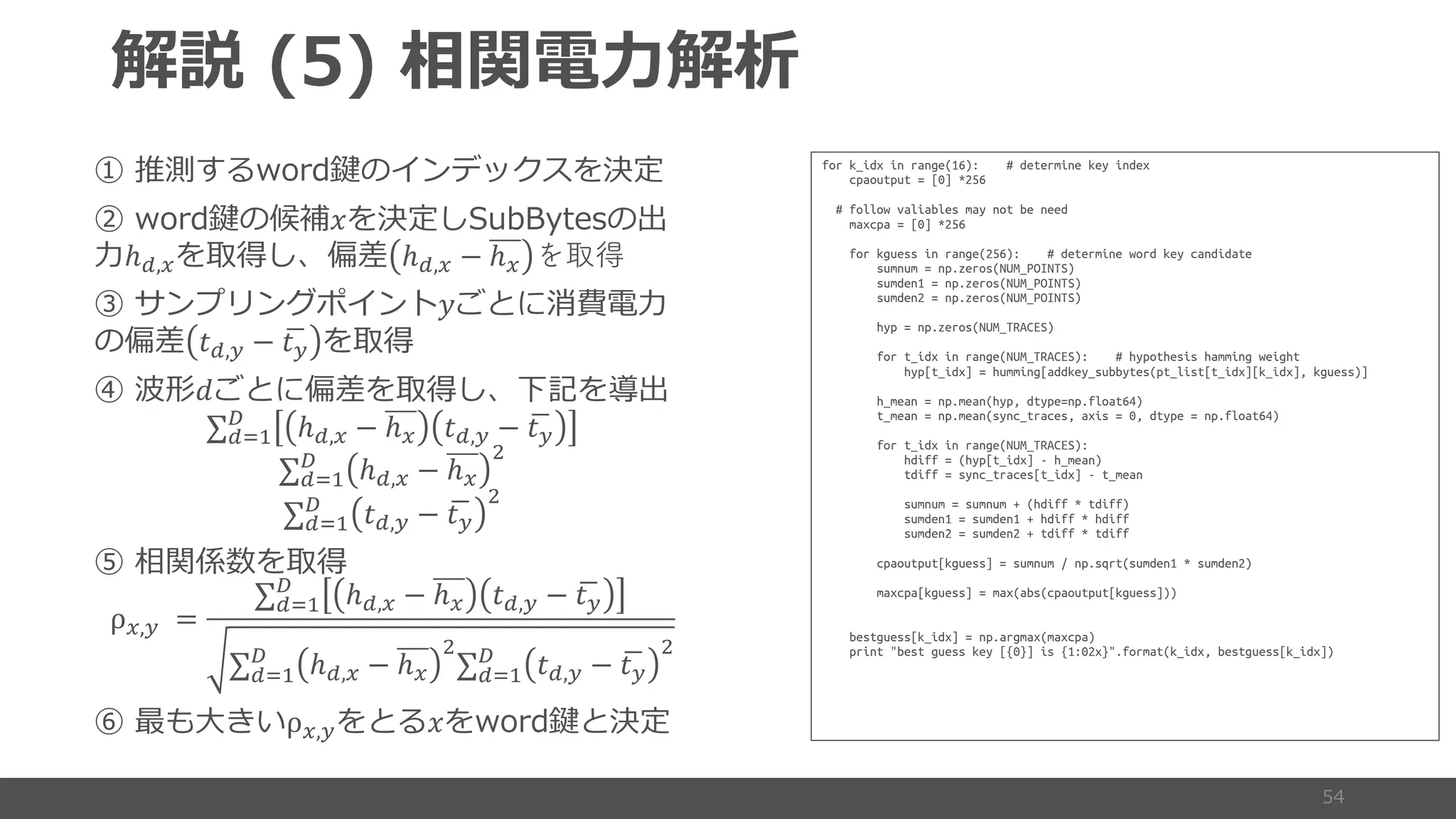 (
4
4 ! 4
ℎ#,% ℎ#,% − ℎ% を取得
B ' S
4 (#,) − *()
b +
∑#-.
/
ℎ#,% − ℎ% (#,) − *()
∑#-.
/
ℎ#,% − ℎ%
0
∑#-.
/
(#,) − *()
0
ρ%,) =
∑#-.
/
ℎ#,% − ℎ% (#,) − *()
∑#-.
/
ℎ#,% − ℎ%
0
∑#-.
/
(#,) − *()
0
d 5 ρ%,) !
for k_idx in range(16): # determine key index
cpaoutput = [0] *256
# follow valiables may not be need
maxcpa = [0] *256
for kguess in range(256): # determine word key candidate
sumnum = np.zeros(NUM_POINTS)
sumden1 = np.zeros(NUM_POINTS)
sumden2 = np.zeros(NUM_POINTS)
hyp = np.zeros(NUM_TRACES)
for t_idx in range(NUM_TRACES): # hypothesis hamming weight
hyp[t_idx] = humming[addkey_subbytes(pt_list[t_idx][k_idx], kguess)]
h_mean = np.mean(hyp, dtype=np.float64)
t_mean = np.mean(sync_traces, axis = 0, dtype = np.float64)
for t_idx in range(NUM_TRACES):
hdiff = (hyp[t_idx] - h_mean)
tdiff = sync_traces[t_idx] - t_mean
sumnum = sumnum + (hdiff * tdiff)
sumden1 = sumden1 + hdiff * hdiff
sumden2 = sumden2 + tdiff * tdiff
cpaoutput[kguess] = sumnum / np.sqrt(sumden1 * sumden2)
maxcpa[kguess] = max(abs(cpaoutput[kguess]))
bestguess[k_idx] = np.argmax(maxcpa)
print "best guess key [{0}] is {1:02x}".format(k_idx, bestguess[k_idx])
 