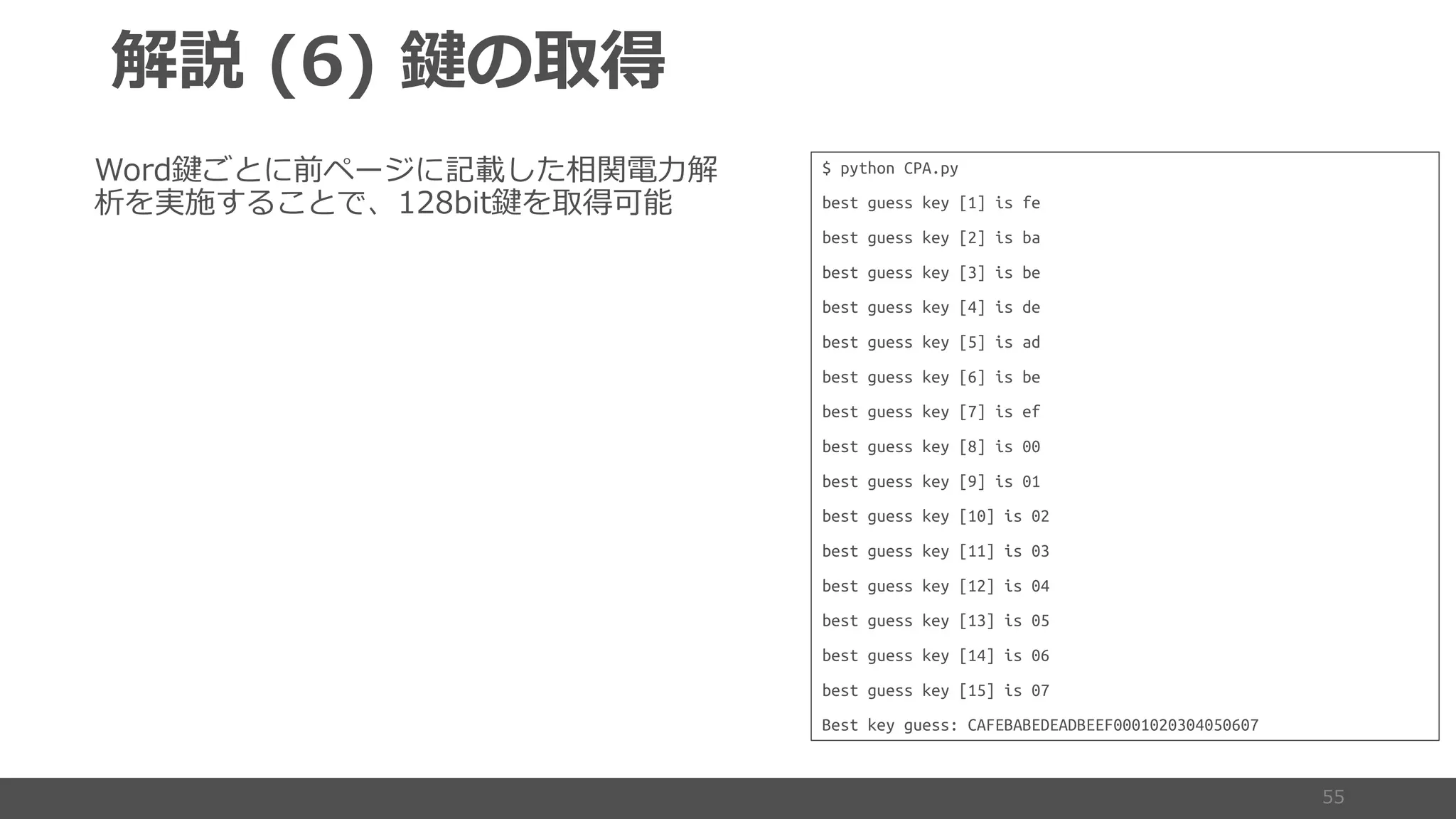12 52 8
1
$ python CPA.py
best guess key [1] is fe
best guess key [2] is ba
best guess key [3] is be
best guess key [4] is de
best guess key [5] is ad
best guess key [6] is be
best guess key [7] is ef
best guess key [8] is 00
best guess key [9] is 01
best guess key [10] is 02
best guess key [11] is 03
best guess key [12] is 04
best guess key [13] is 05
best guess key [14] is 06
best guess key [15] is 07
Best key guess: CAFEBABEDEADBEEF0001020304050607
 