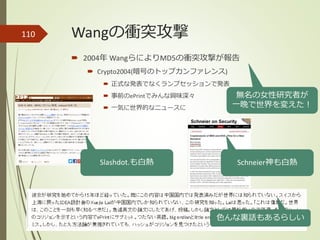 Wangの衝突攻撃110
 2004年 WangらによりMD5の衝突攻撃が報告
 Crypto2004(暗号のトップカンファレンス)
 正式な発表でなくランプセッションで発表
 事前のePrintでみんな興味深々
 一気に世界的なニュースに
無名の女性研究者が
一晩で世界を変えた！
色んな裏話もあるらしい
Slashdot.も白熱 Schneier神も白熱
 