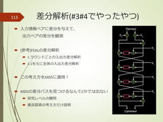 差分解析(#3#4でやったやつ)
 入力情報ペアに差分を与えて、
出力ペアの差分を観測
 [参考]FEALの差分解析
 1.ラウンドごとの入出力差分解析
 2.1を元に全体の入出力差分解析
 この考え方をMD5に適用！
 MD5の差分パスを見つけるなんてCTFでは出ない
 研究レベルの難問
 衝突探索の考え方だけ説明
113
 