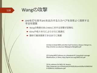 Wangの攻撃
 ΔH0を打ち消すΔH1を出力する入力ペアを効率よく探索する
手法を提案
 Wangの発表のあとMD5に対する攻撃が活発化
 Klimaや佐々木らによりさらに高速化
 数秒で衝突探索できるまでに発展
118
[1] How to break MD5 and other hash functions, Xiaoyun Wang et al.,
http://merlot.usc.edu/csac-f06/papers/Wang05a.pdf
[3] On collisions for MD5, M. Stevens,
http://www.win.tue.nl/hashclash/On%20Collisions%20for%20MD5%2
0-%20M.M.J.%20Stevens.pdf
[2] Finding MD5 Collisions on a Notebook PC Using Multi-message
Modifications, V. Klima, http://eprint.iacr.org/2005/102.pdf
 