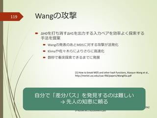 Wangの攻撃
 ΔH0を打ち消すΔH1を出力する入力ペアを効率よく探索する
手法を提案
 Wangの発表のあとMD5に対する攻撃が活発化
 Klimaや佐々木らによりさらに高速化
 数秒で衝突探索できるまでに発展
119
[1] How to break MD5 and other hash functions, Xiaoyun Wang et al.,
http://merlot.usc.edu/csac-f06/papers/Wang05a.pdf
[3] On collisions for MD5, M. Stevens,
http://www.win.tue.nl/hashclash/On%20Collisions%20for%20MD5%2
0-%20M.M.J.%20Stevens.pdf
[2] Finding MD5 Collisions on a Notebook PC Using Multi-message
Modifications, V. Klima, http://eprint.iacr.org/2005/102.pdf
自分で「差分パス」を発見するのは難しい
→ 先人の知恵に頼る
 